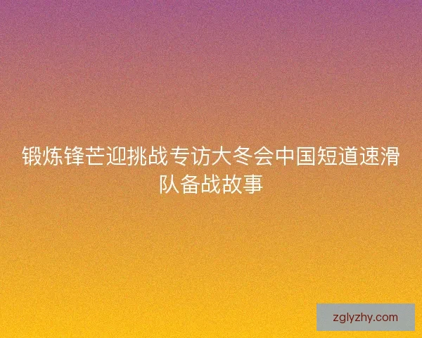 锻炼锋芒迎挑战专访大冬会中国短道速滑队备战故事 锻炼锋芒迎挑战专访大冬会中国短道速滑队备战故事