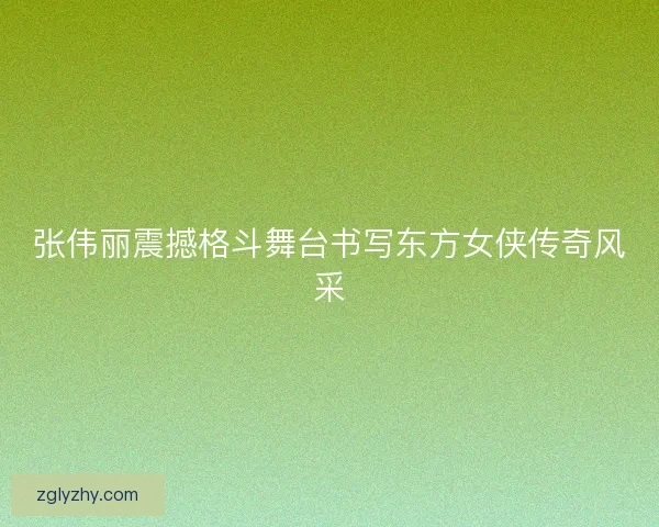 张伟丽震撼格斗舞台书写东方女侠传奇风采 张伟丽震撼格斗舞台书写东方女侠传奇风采