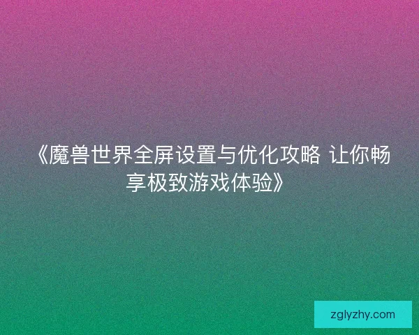 《魔兽世界全屏设置与优化攻略 让你畅享极致游戏体验》 《魔兽世界全屏设置与优化攻略 让你畅享极致游戏体验》