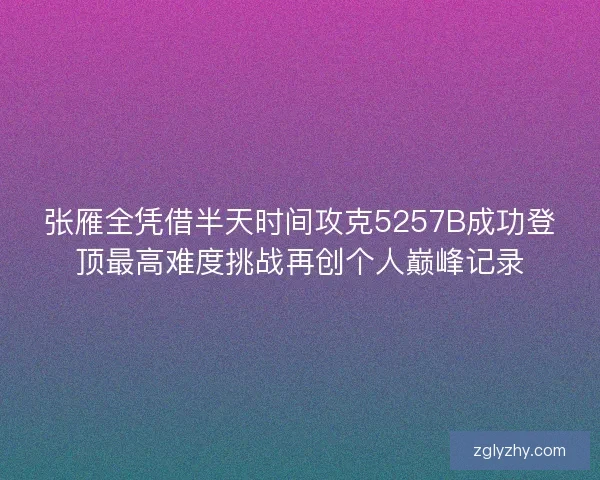 张雁全凭借半天时间攻克5257B成功登顶最高难度挑战再创个人巅峰记录 张雁全凭借半天时间攻克5257B成功登顶最高难度挑战再创个人巅峰记录
