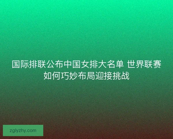国际排联公布中国女排大名单 世界联赛如何巧妙布局迎接挑战 国际排联公布中国女排大名单 世界联赛如何巧妙布局迎接挑战