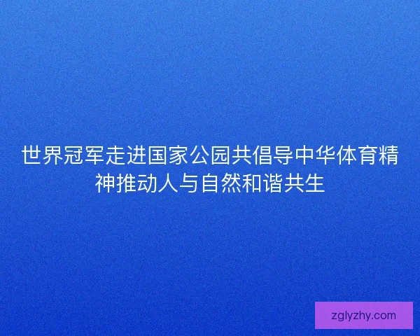 世界冠军走进国家公园共倡导中华体育精神推动人与自然和谐共生 世界冠军走进国家公园共倡导中华体育精神推动人与自然和谐共生