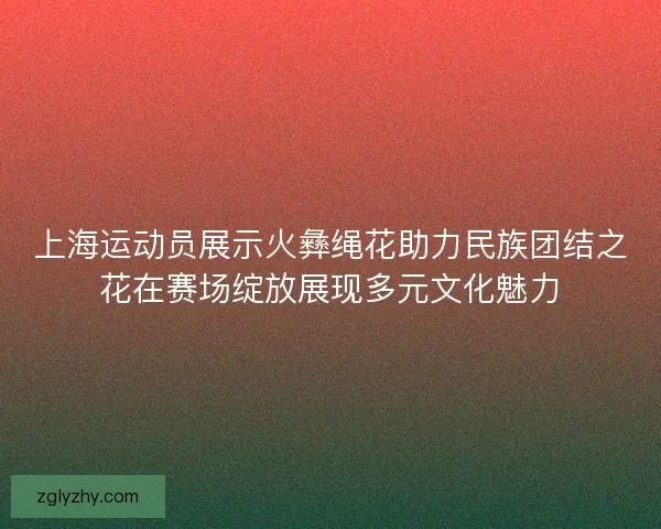 上海运动员展示火彝绳花助力民族团结之花在赛场绽放展现多元文化魅力