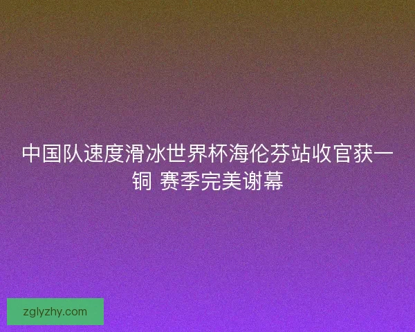 中国队速度滑冰世界杯海伦芬站收官获一铜 赛季完美谢幕 中国队速度滑冰世界杯海伦芬站收官获一铜 赛季完美谢幕